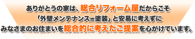 ありがとうの家は、総合リフォーム屋だからこそ「外壁メンテナンス=塗装」と安易に考えずにみなさまのお住まいを総合的に考えたご提案を心がけています。