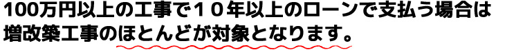 100万円以上の工事で１０年以上のローンで支払う場合は増改築工事のほとんどが対象となります。